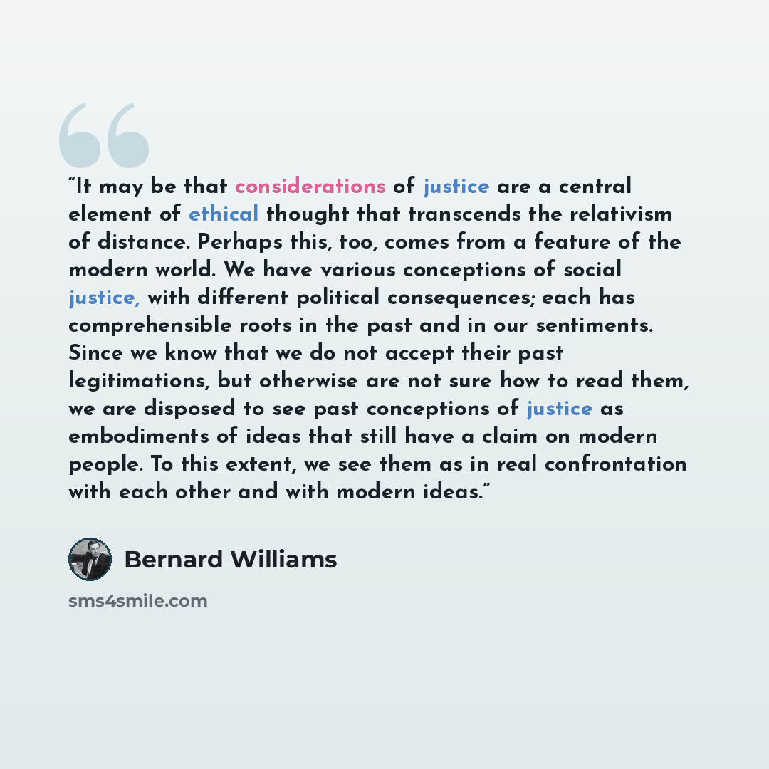 “It may be that considerations of justice are a central element of ethical thought that transcends the relativism of distance. Perhaps this, too, comes from a feature of the modern world. We have various conceptions of social justice, with different political consequences; each has comprehensible…” quote by Bernard Williams