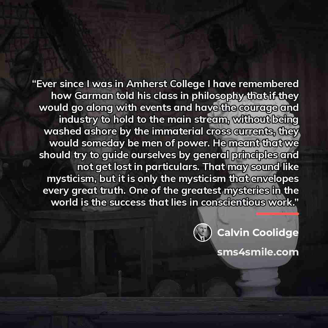 “Ever since I was in Amherst College I have remembered how Garman told his class in philosophy that if they would go along with events and have the courage and industry to hold to the main stream, without being washed ashore by the immaterial cross currents, they would someday be men of power. He…” quote by Calvin Coolidge