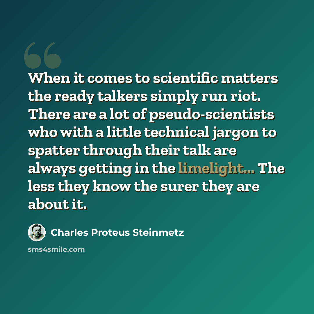 “When it comes to scientific matters the ready talkers simply run riot. There are a lot of pseudo-scientists who with a little technical jargon to spatter through their talk are always getting in the limelight... The less they know the surer they are about it.” quote by Charles Proteus Steinmetz