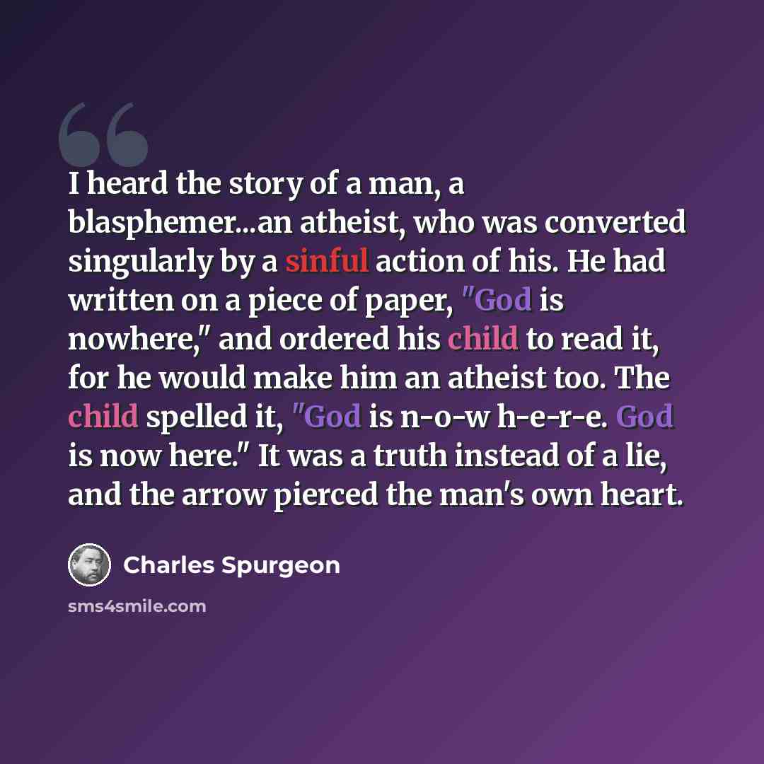“I heard the story of a man, a blasphemer...an atheist, who was converted singularly by a sinful action of his. He had written on a piece of paper, "God is nowhere," and ordered his child to read it, for he would make him an atheist too. The child spelled it, "God is n-o-w h-e-r-e. God is now…” quote by Charles Spurgeon