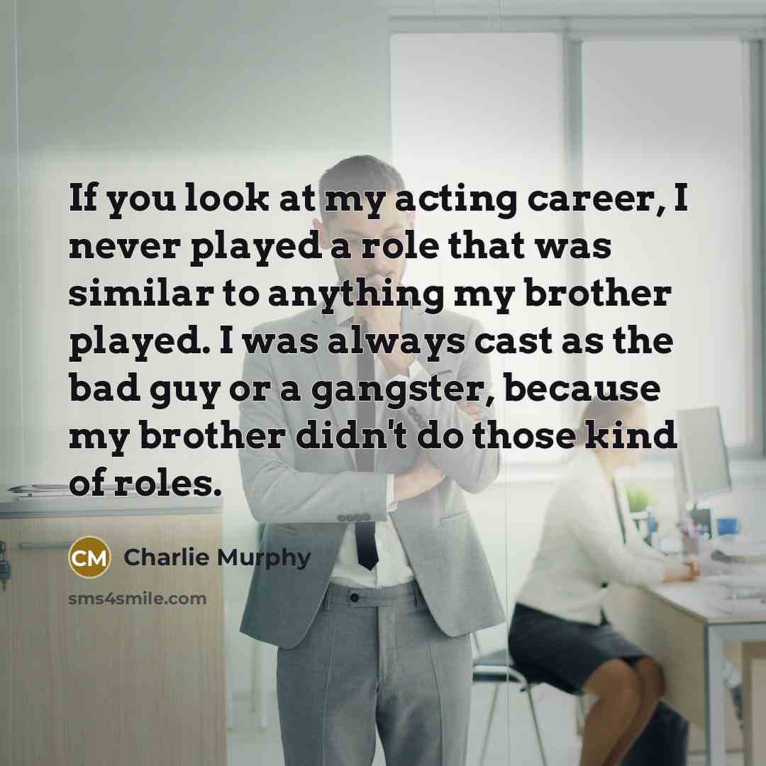 “If you look at my acting career, I never played a role that was similar to anything my brother played. I was always cast as the bad guy or a gangster, because my brother didn't do those kind of roles.” quote by Charlie Murphy