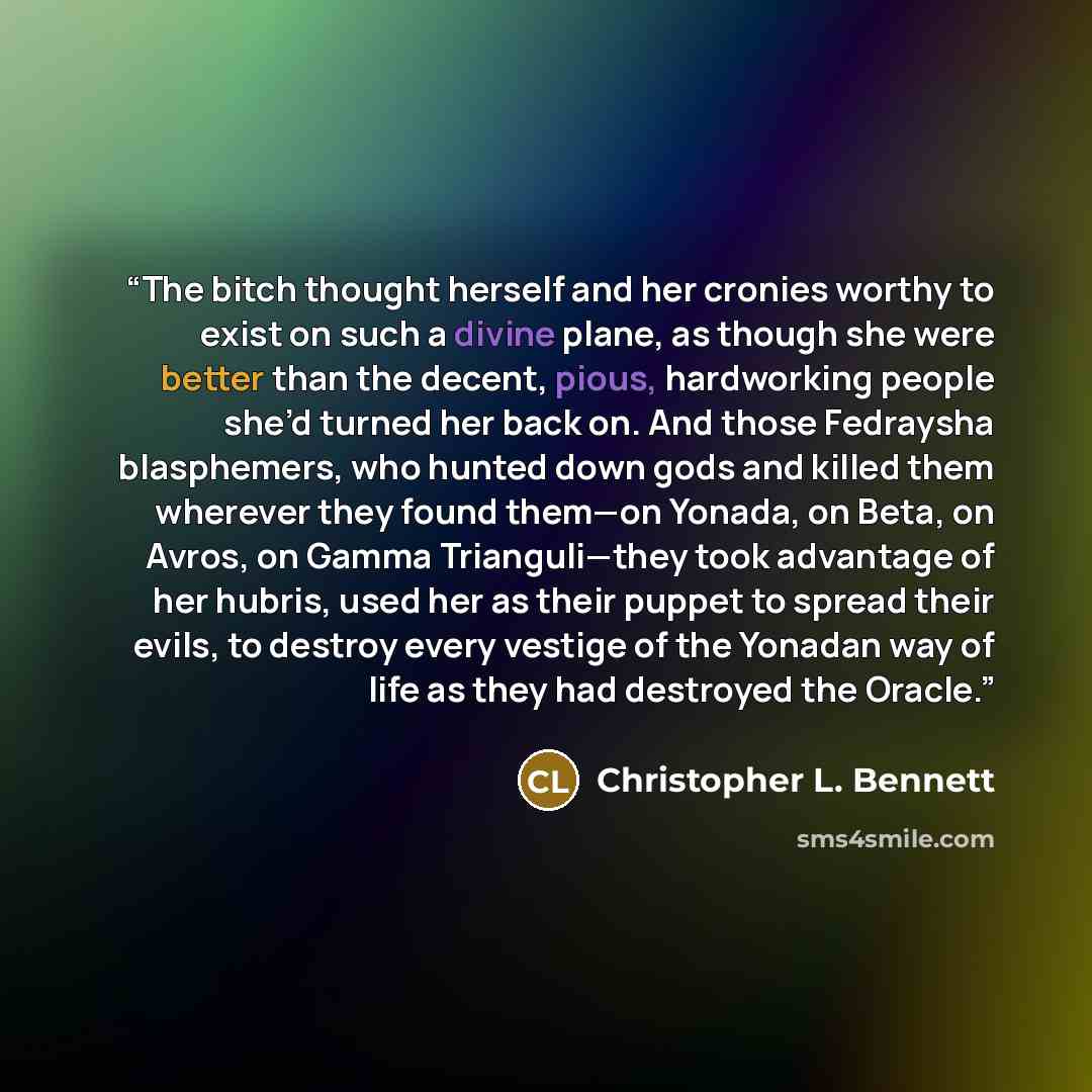 “The bitch thought herself and her cronies worthy to exist on such a divine plane, as though she were better than the decent, pious, hardworking people she’d turned her back on. And those Fedraysha blasphemers, who hunted down gods and killed them wherever they found them—on Yonada, on Beta, on…” quote by Christopher L. Bennett