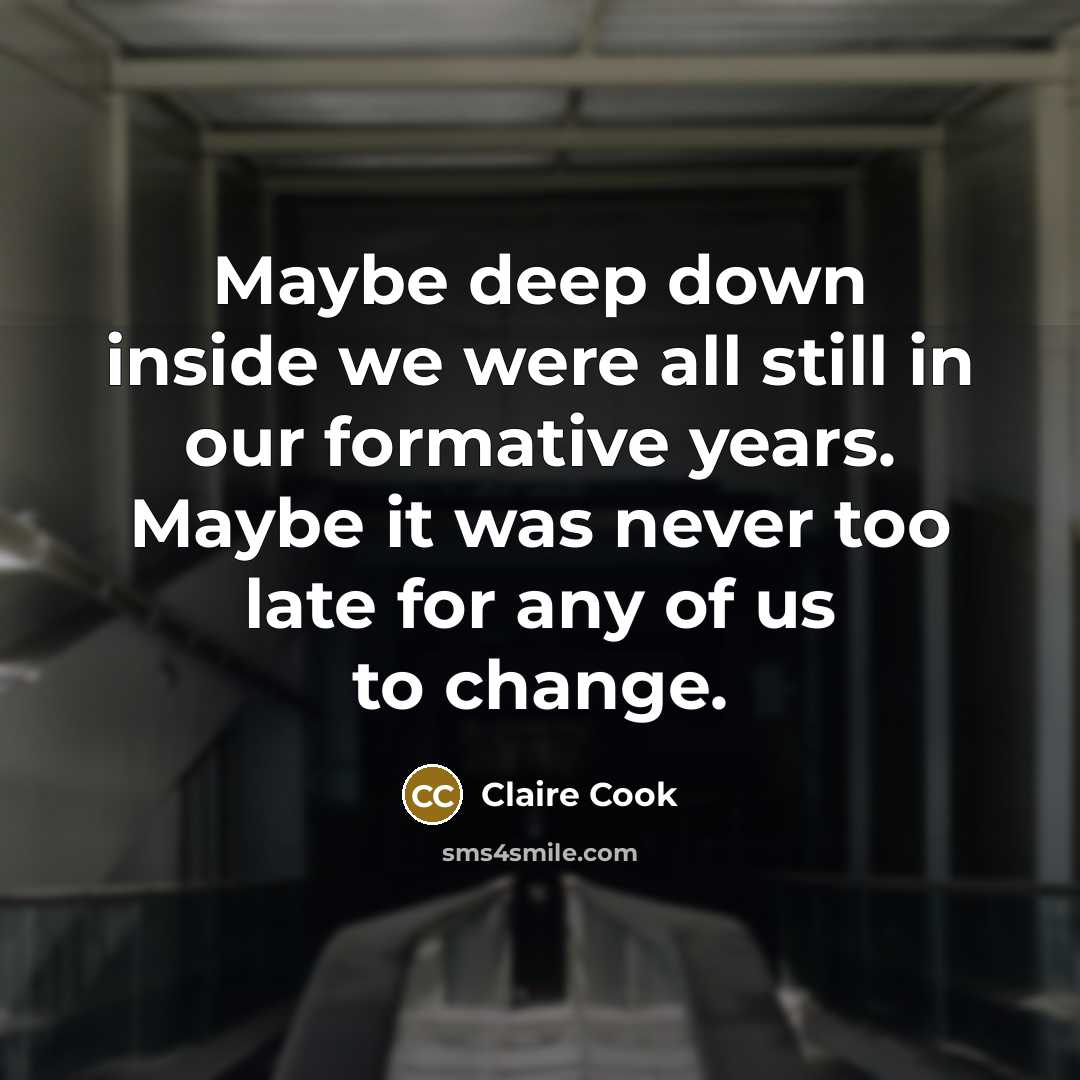 “Maybe deep down inside we were all still in our formative years. Maybe it was never too late for any of us to change.” quote by Claire Cook