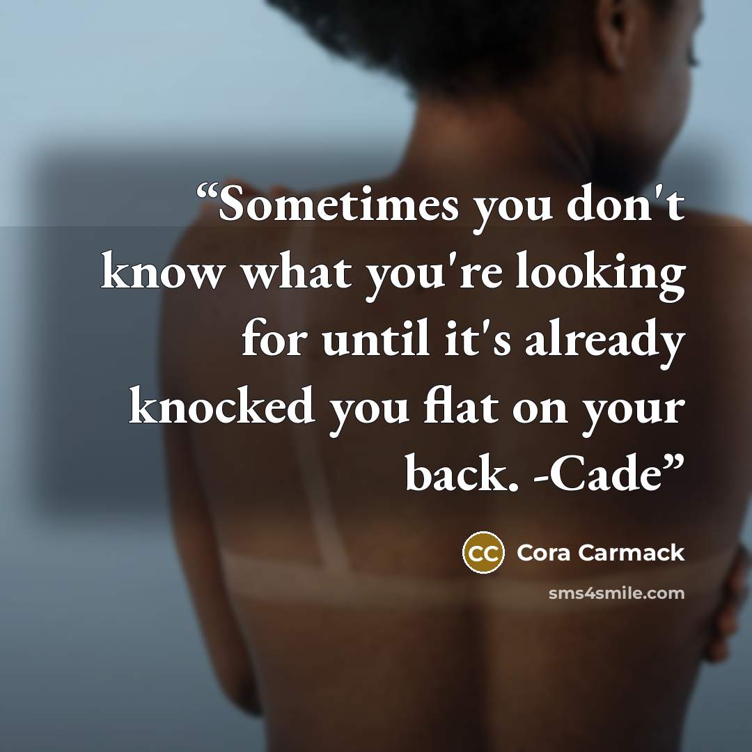 “Sometimes you don't know what you're looking for until it's already knocked you flat on your back. -Cade” quote by Cora Carmack