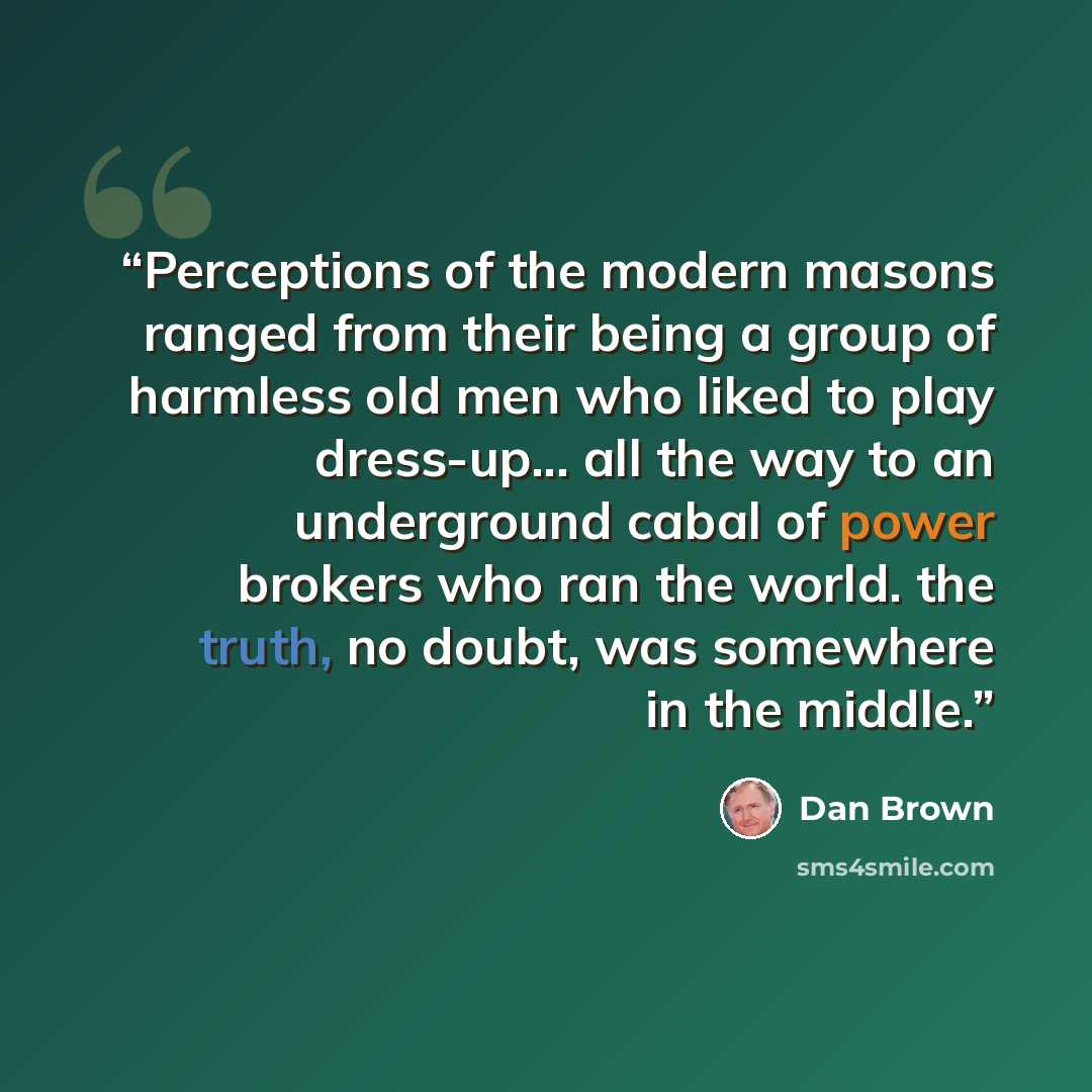 “Perceptions of the modern masons ranged from their being a group of harmless old men who liked to play dress-up... all the way to an underground cabal of power brokers who ran the world. the truth, no doubt, was somewhere in the middle.” quote by Dan Brown