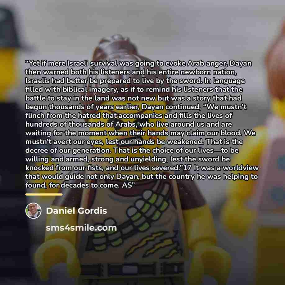 “Yet if mere Israeli survival was going to evoke Arab anger, Dayan then warned both his listeners and his entire newborn nation, Israelis had better be prepared to live by the sword. In language filled with biblical imagery, as if to remind his listeners that the battle to stay in the land was not…” quote by Daniel Gordis