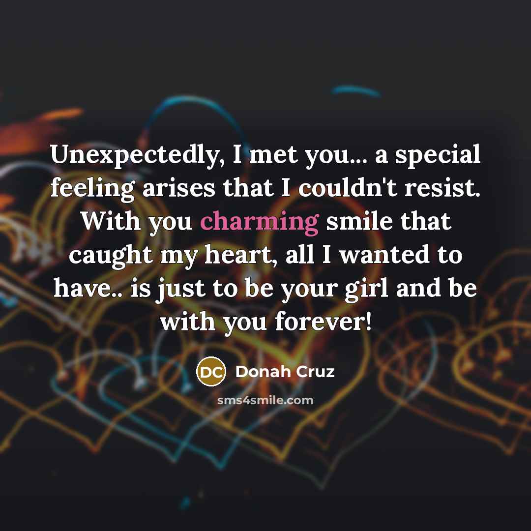 “Unexpectedly, I met you... a special feeling arises that I couldn't resist. With you charming smile that caught my heart, all I wanted to have.. is just to be your girl and be with you forever!” quote by Donah Cruz
