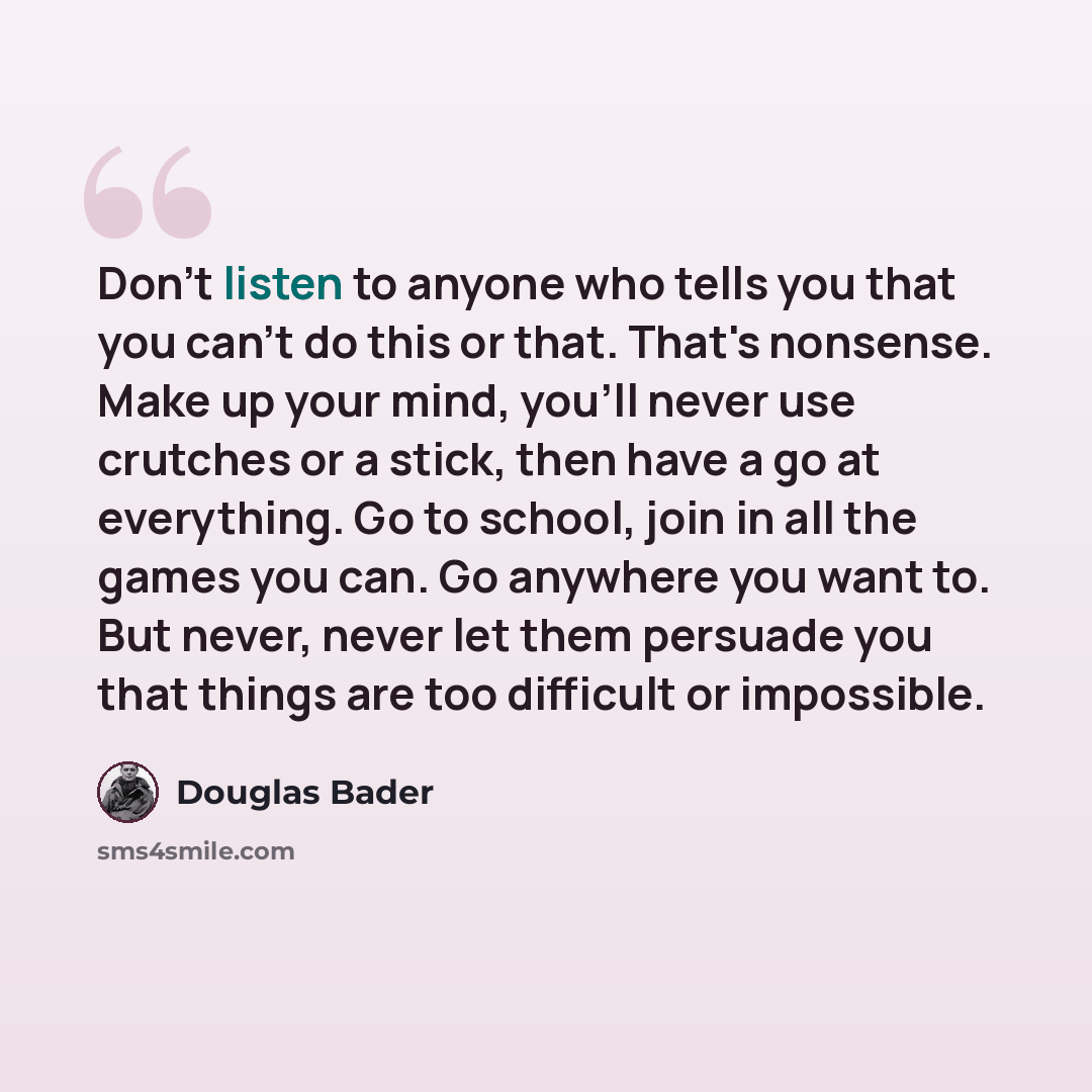 “Don't listen to anyone who tells you that you can't do this or that. That's nonsense. Make up your mind, you'll never use crutches or a stick, then have a go at everything. Go to school, join in all the games you can. Go anywhere you want to. But never, never let them persuade you that things are…” quote by Douglas Bader