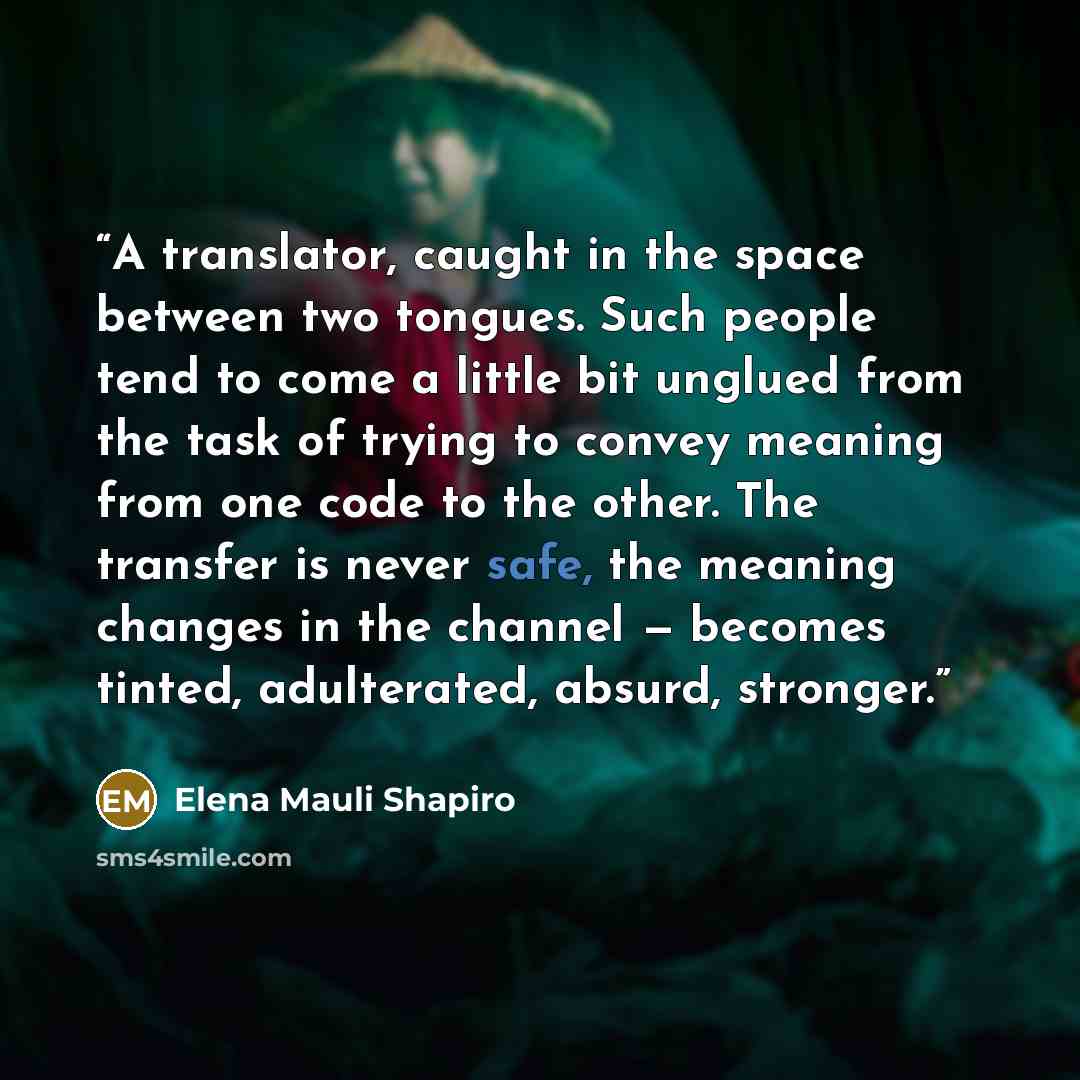“A translator, caught in the space between two tongues. Such people tend to come a little bit unglued from the task of trying to convey meaning from one code to the other. The transfer is never safe, the meaning changes in the channel — becomes tinted, adulterated, absurd, stronger.” quote by Elena Mauli Shapiro