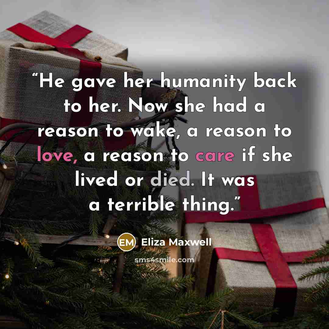 “He gave her humanity back to her. Now she had a reason to wake, a reason to love, a reason to care if she lived or died. It was a terrible thing.” quote by Eliza Maxwell