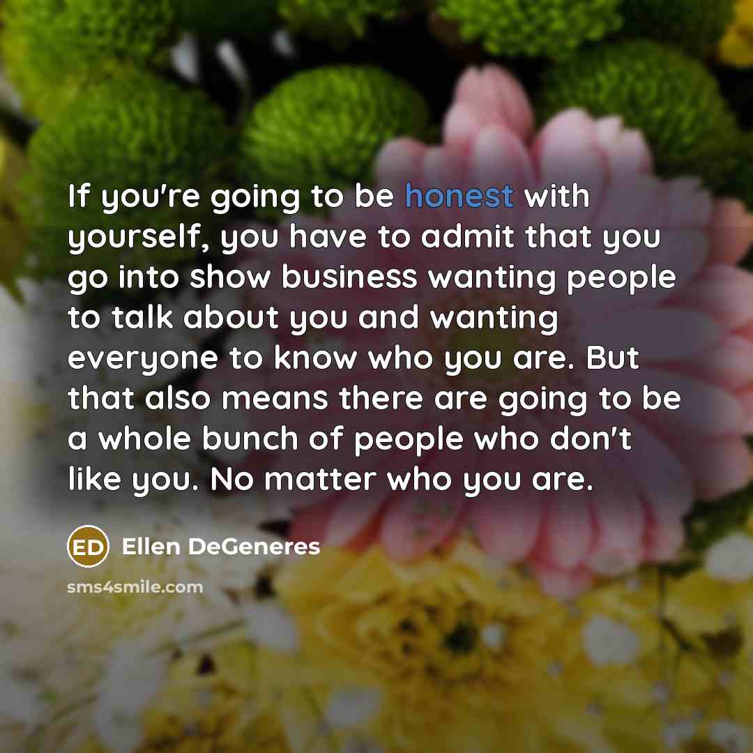 “If you're going to be honest with yourself, you have to admit that you go into show business wanting people to talk about you and wanting everyone to know who you are. But that also means there are going to be a whole bunch of people who don't like you. No matter who you are.” quote by Ellen DeGeneres
