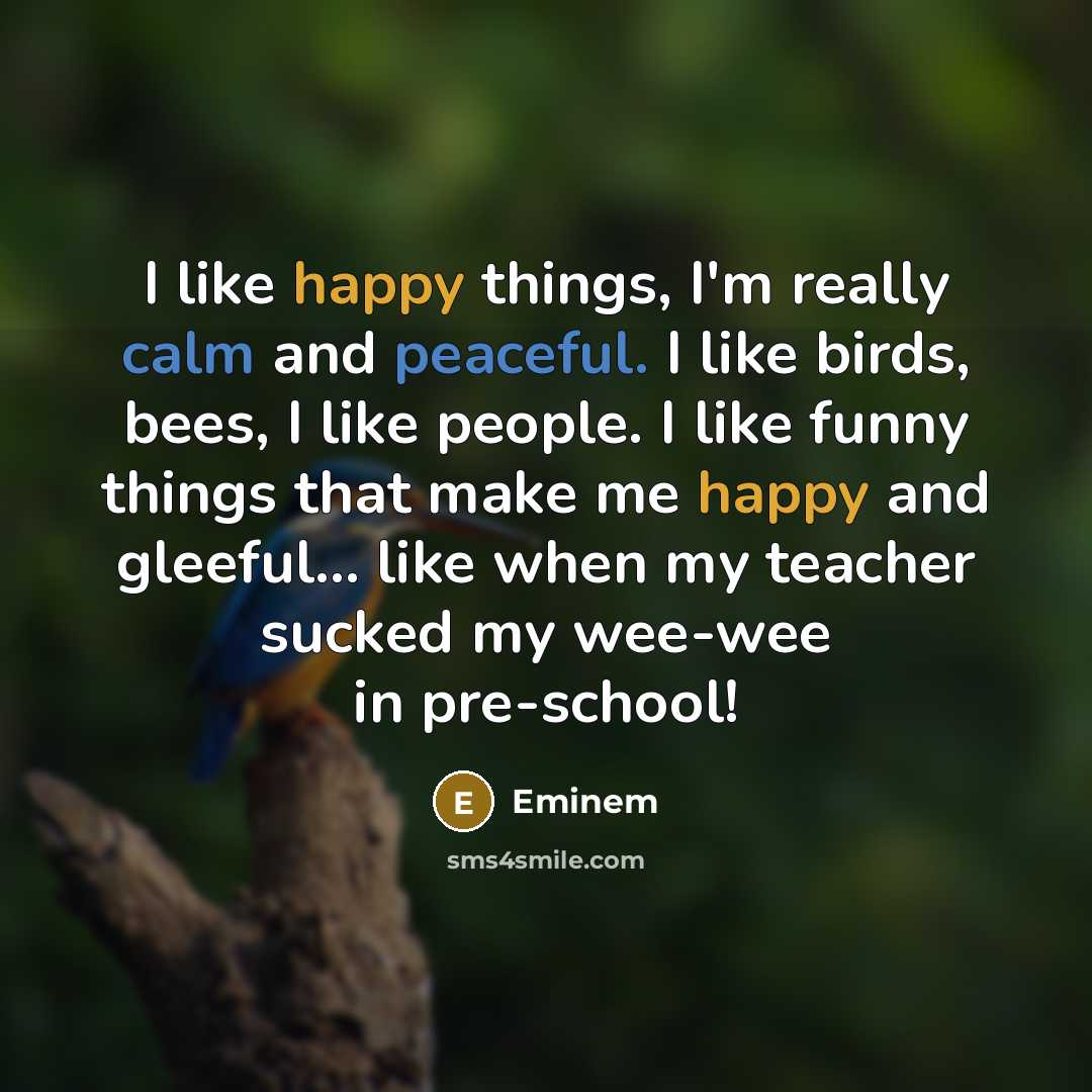 “I like happy things, I'm really calm and peaceful. I like birds, bees, I like people. I like funny things that make me happy and gleeful... like when my teacher sucked my wee-wee in pre-school!” quote by Eminem