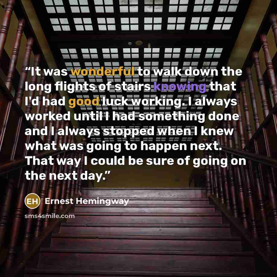 “It was wonderful to walk down the long flights of stairs knowing that I'd had good luck working. I always worked until I had something done and I always stopped when I knew what was going to happen next. That way I could be sure of going on the next day.” quote by Ernest Hemingway
