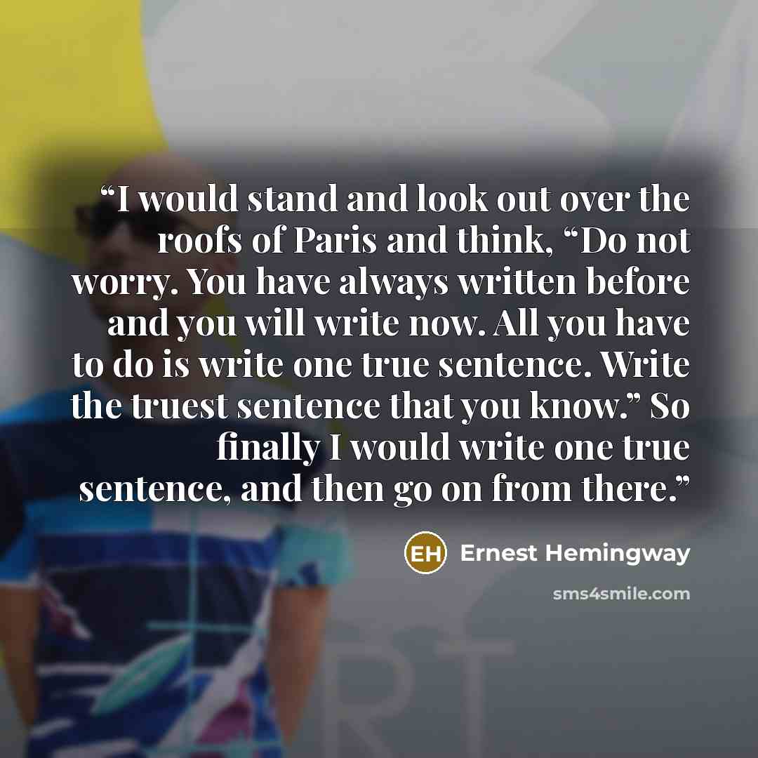 “I would stand and look out over the roofs of Paris and think, “Do not worry. You have always written before and you will write now. All you have to do is write one true sentence. Write the truest sentence that you know.” So finally I would write one true sentence, and then go on from there.” quote by Ernest Hemingway