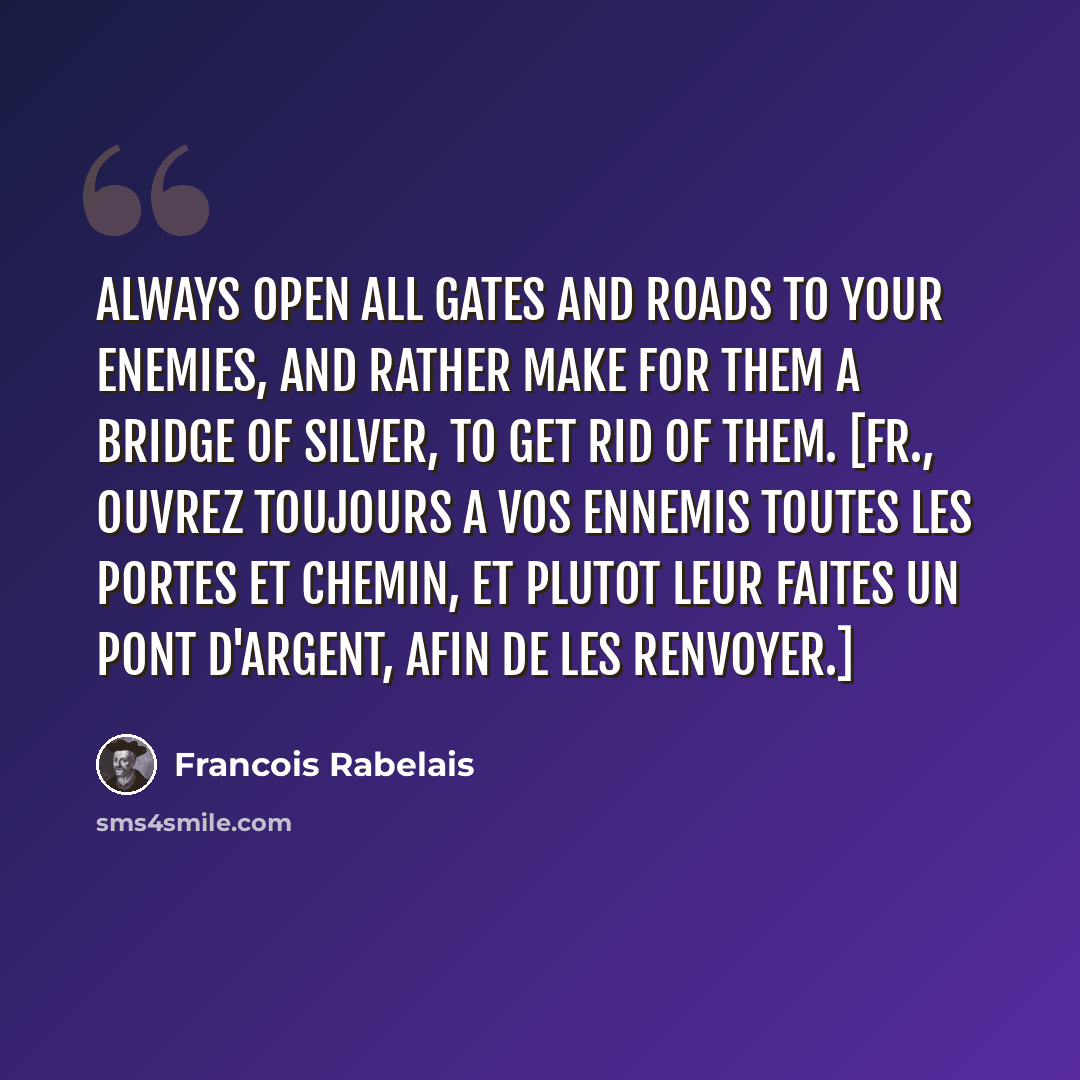 “Always open all gates and roads to your enemies, and rather make for them a bridge of silver, to get rid of them. [Fr., Ouvrez toujours a vos ennemis toutes les portes et chemin, et plutot leur faites un pont d'argent, afin de les renvoyer.]” quote by Francois Rabelais