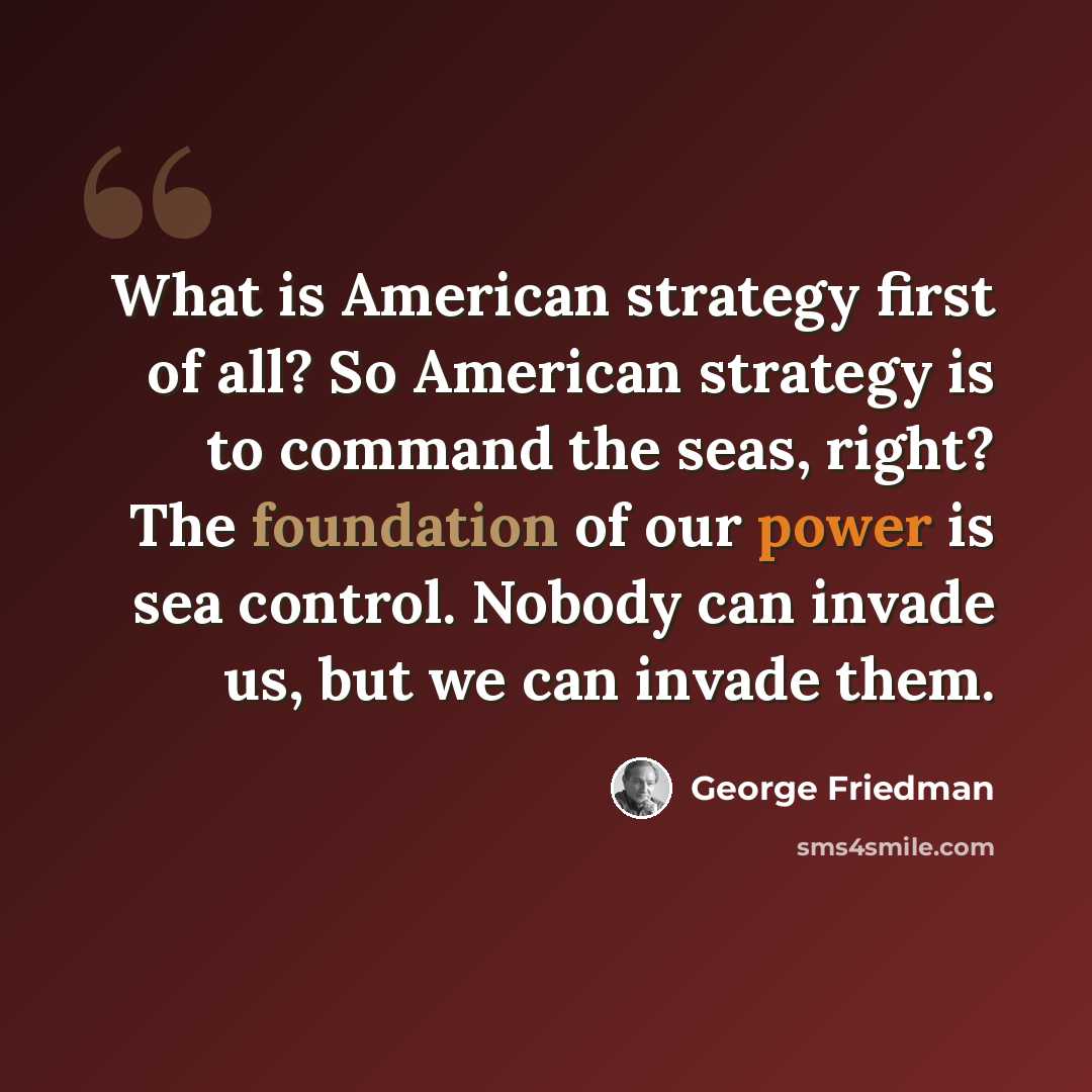 “What is American strategy first of all? So American strategy is to command the seas, right? The foundation of our power is sea control. Nobody can invade us, but we can invade them.” quote by George Friedman