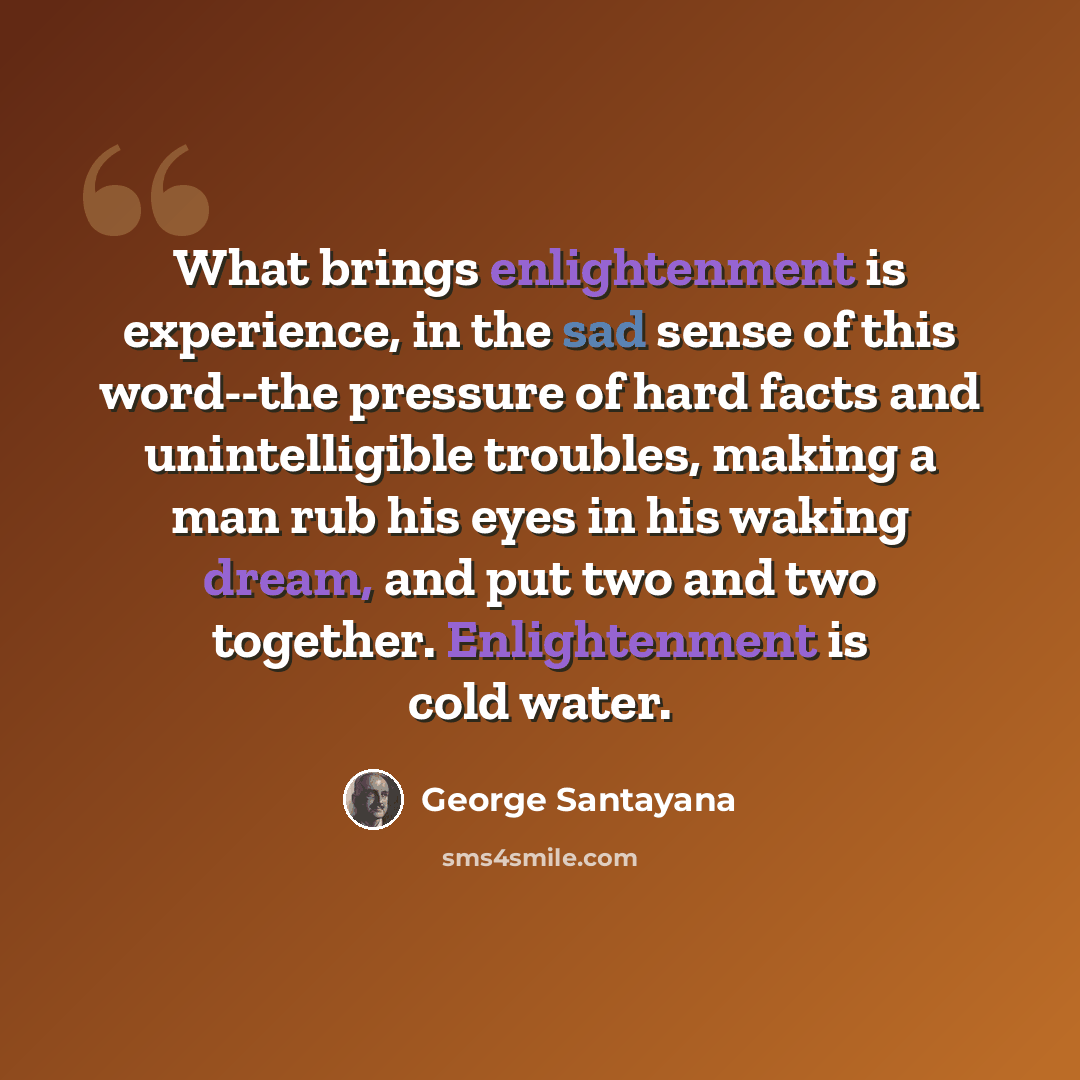 “What brings enlightenment is experience, in the sad sense of this word--the pressure of hard facts and unintelligible troubles, making a man rub his eyes in his waking dream, and put two and two together. Enlightenment is cold water.” quote by George Santayana