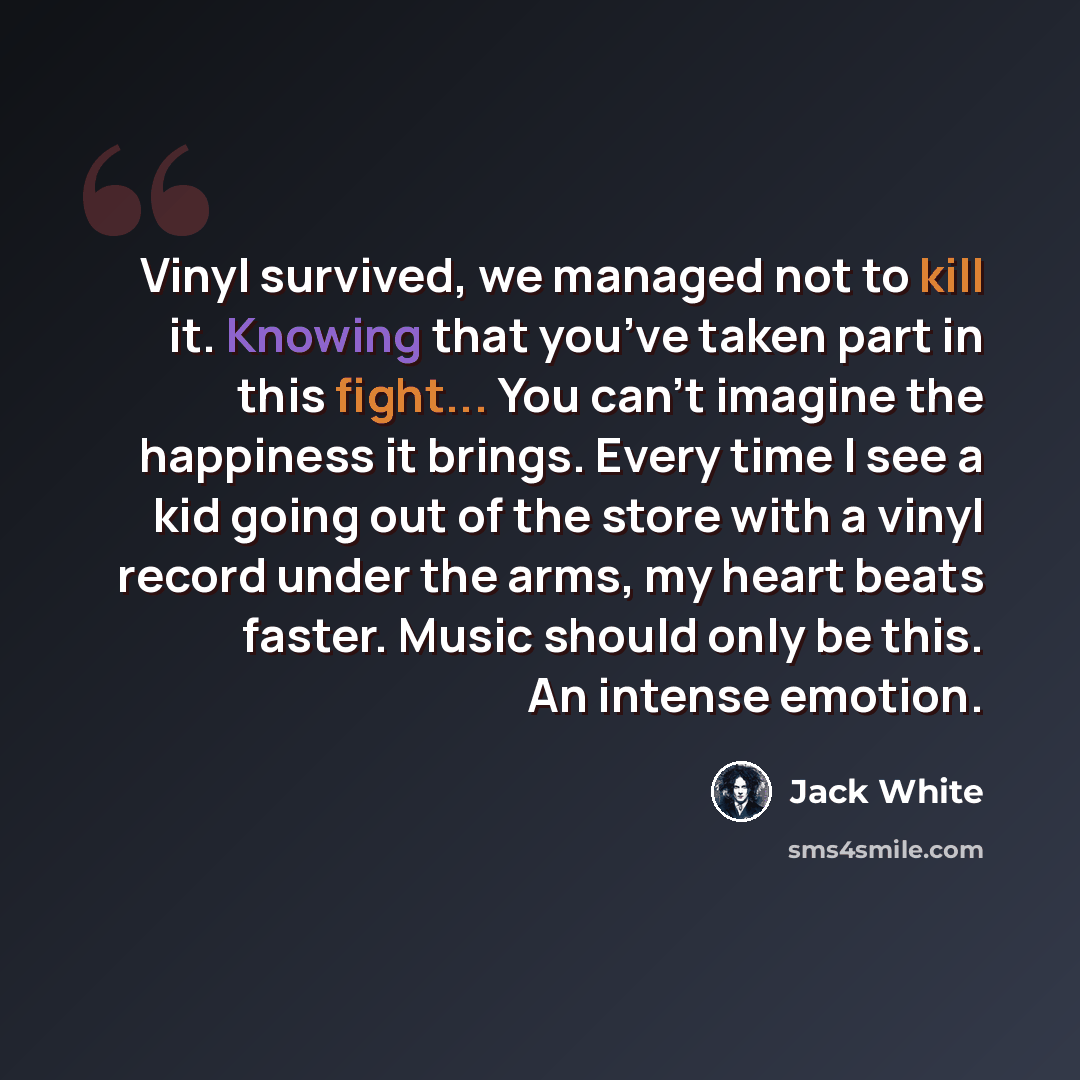 “Vinyl survived, we managed not to kill it. Knowing that you’ve taken part in this fight... You can’t imagine the happiness it brings. Every time I see a kid going out of the store with a vinyl record under the arms, my heart beats faster. Music should only be this. An intense emotion.” quote by Jack White