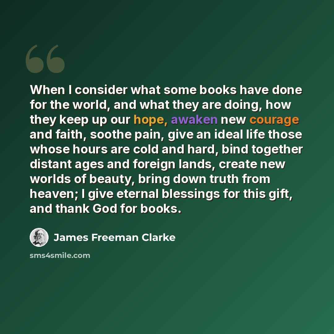 “When I consider what some books have done for the world, and what they are doing, how they keep up our hope, awaken new courage and faith, soothe pain, give an ideal life those whose hours are cold and hard, bind together distant ages and foreign lands, create new worlds of beauty, bring down…” quote by James Freeman Clarke