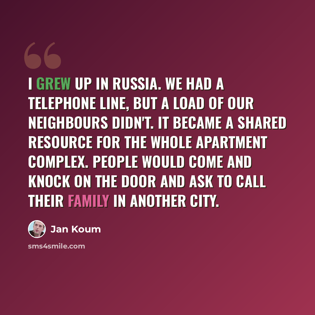 “I grew up in Russia. We had a telephone line, but a load of our neighbours didn't. It became a shared resource for the whole apartment complex. People would come and knock on the door and ask to call their family in another city.” quote by Jan Koum
