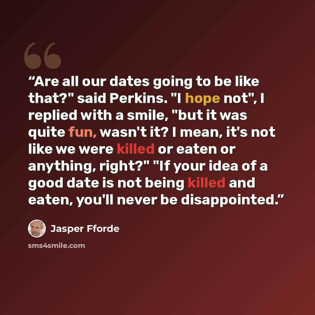 “Are all our dates going to be like that?" said Perkins. "I hope not", I replied with a smile, "but it was quite fun, wasn't it? I mean, it's not like we were killed or eaten or anything, right?" "If your idea of a good date is not being killed and eaten, you'll never be disappointed.” quote by Jasper Fforde