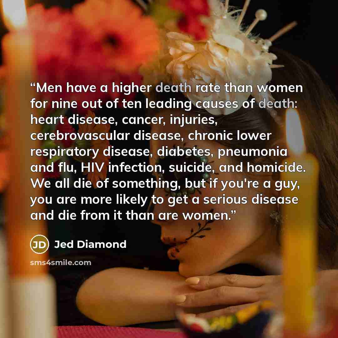 “Men have a higher death rate than women for nine out of ten leading causes of death: heart disease, cancer, injuries, cerebrovascular disease, chronic lower respiratory disease, diabetes, pneumonia and flu, HIV infection, suicide, and homicide. We all die of something, but if you're a guy, you are…” quote by Jed Diamond