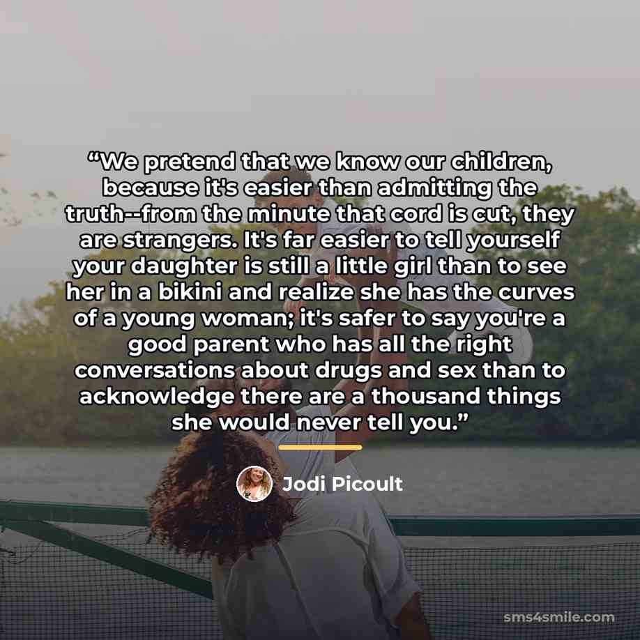 “We pretend that we know our children, because it's easier than admitting the truth--from the minute that cord is cut, they are strangers. It's far easier to tell yourself your daughter is still a little girl than to see her in a bikini and realize she has the curves of a young woman; it's safer to…” quote by Jodi Picoult