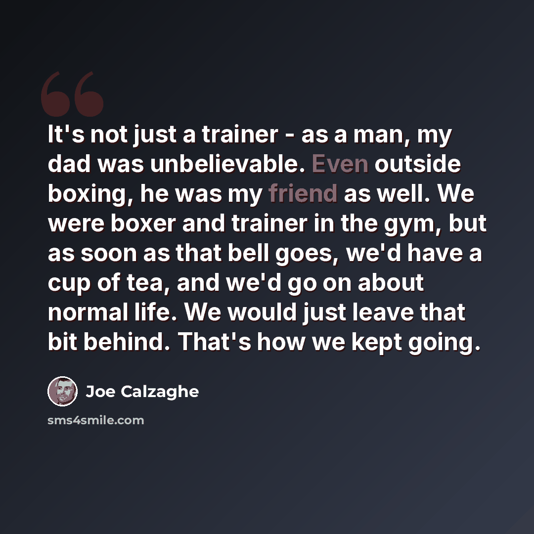 “It's not just a trainer - as a man, my dad was unbelievable. Even outside boxing, he was my friend as well. We were boxer and trainer in the gym, but as soon as that bell goes, we'd have a cup of tea, and we'd go on about normal life. We would just leave that bit behind. That's how we kept going.” quote by Joe Calzaghe