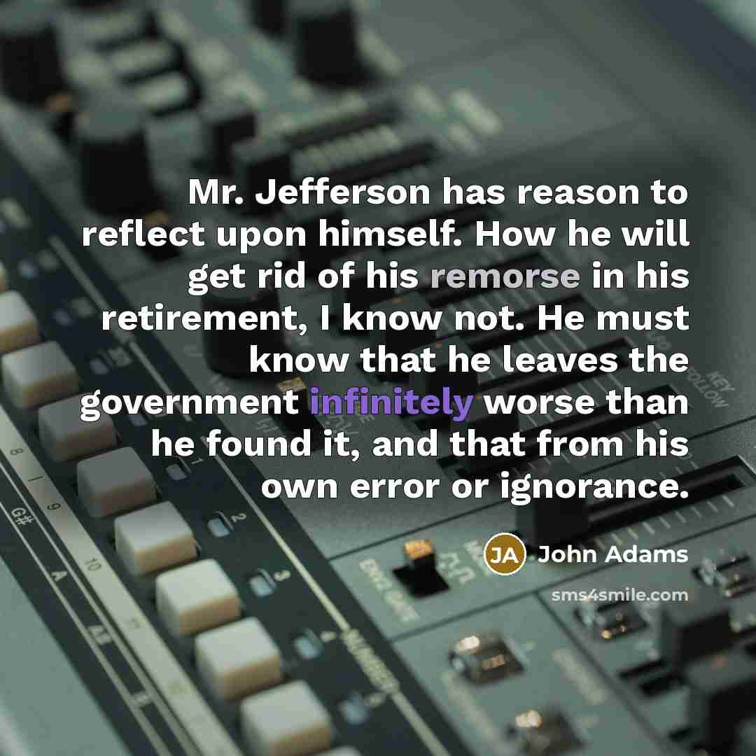 “Mr. Jefferson has reason to reflect upon himself. How he will get rid of his remorse in his retirement, I know not. He must know that he leaves the government infinitely worse than he found it, and that from his own error or ignorance.” quote by John Adams