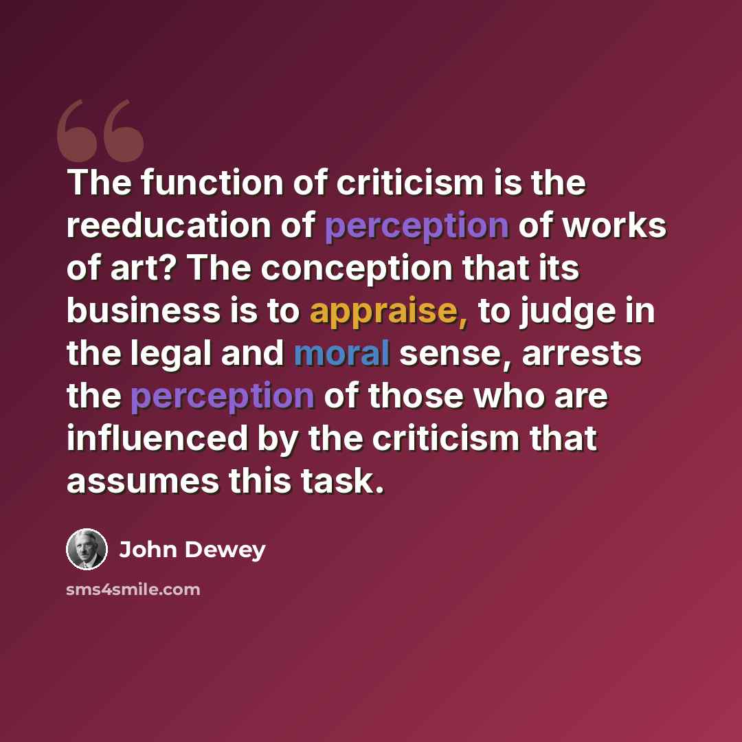 “The function of criticism is the reeducation of perception of works of art? The conception that its business is to appraise, to judge in the legal and moral sense, arrests the perception of those who are influenced by the criticism that assumes this task.” quote by John Dewey