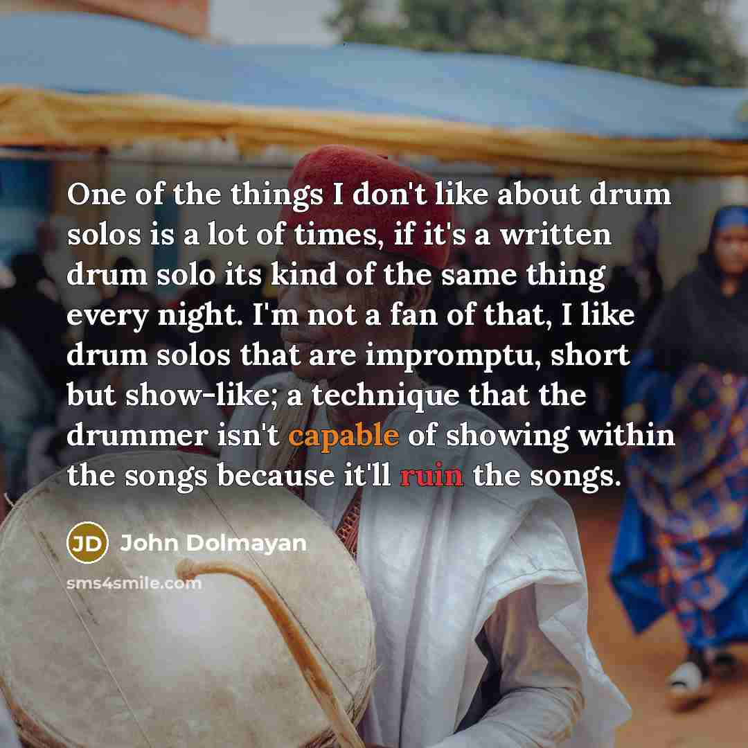 “One of the things I don't like about drum solos is a lot of times, if it's a written drum solo its kind of the same thing every night. I'm not a fan of that, I like drum solos that are impromptu, short but show-like; a technique that the drummer isn't capable of showing within the songs because…” quote by John Dolmayan