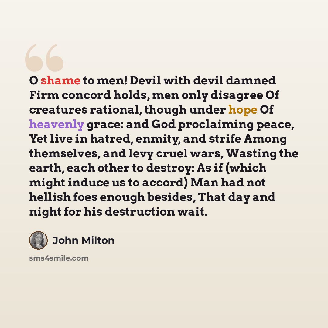 “O shame to men! Devil with devil damned Firm concord holds, men only disagree Of creatures rational, though under hope Of heavenly grace: and God proclaiming peace, Yet live in hatred, enmity, and strife Among themselves, and levy cruel wars, Wasting the earth, each other to destroy: As if (which…” quote by John Milton