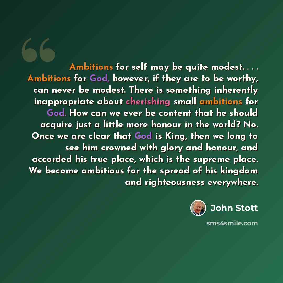 “Ambitions for self may be quite modest. . . . Ambitions for God, however, if they are to be worthy, can never be modest. There is something inherently inappropriate about cherishing small ambitions for God. How can we ever be content that he should acquire just a little more honour in the world?…” quote by John Stott