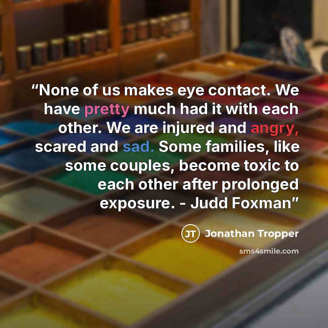 “None of us makes eye contact. We have pretty much had it with each other. We are injured and angry, scared and sad. Some families, like some couples, become toxic to each other after prolonged exposure. - Judd Foxman” quote by Jonathan Tropper