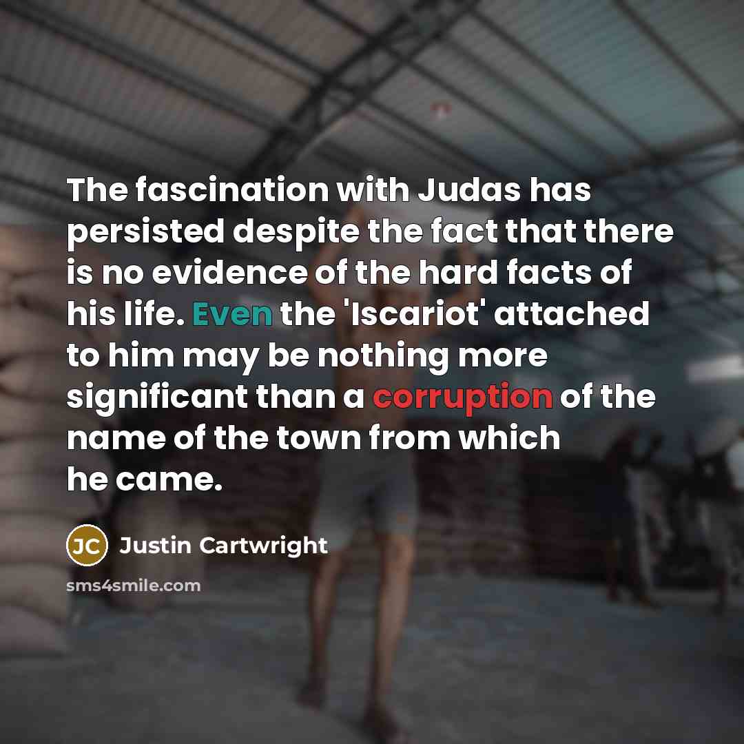 “The fascination with Judas has persisted despite the fact that there is no evidence of the hard facts of his life. Even the 'Iscariot' attached to him may be nothing more significant than a corruption of the name of the town from which he came.” quote by Justin Cartwright