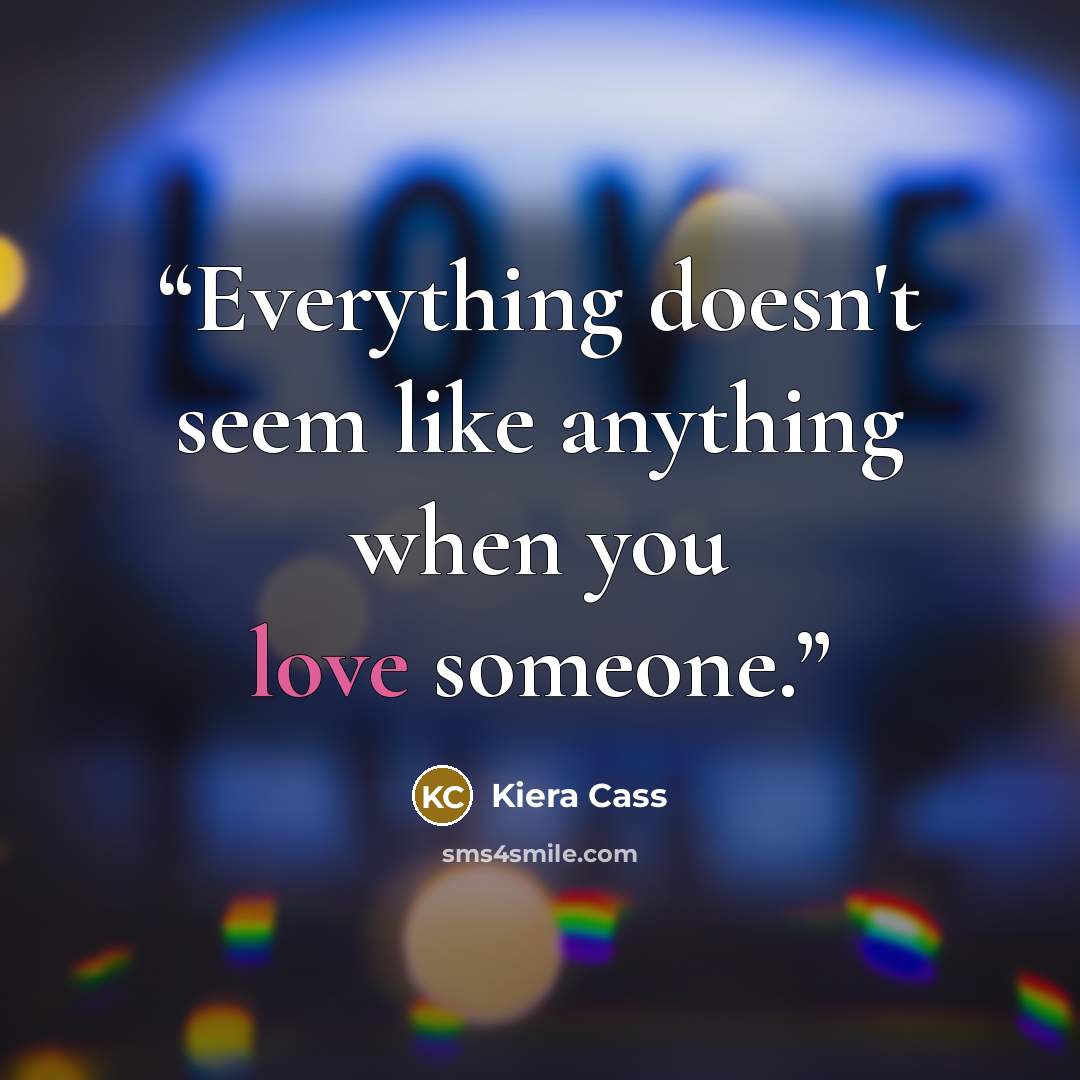 “Everything doesn't seem like anything when you love someone.” quote by Kiera Cass