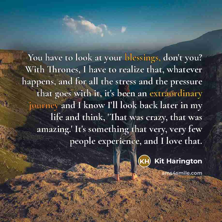 “You have to look at your blessings, don't you? With Thrones, I have to realize that, whatever happens, and for all the stress and the pressure that goes with it, it's been an extraordinary journey and I know I'll look back later in my life and think, 'That was crazy, that was amazing.' It's…” quote by Kit Harington