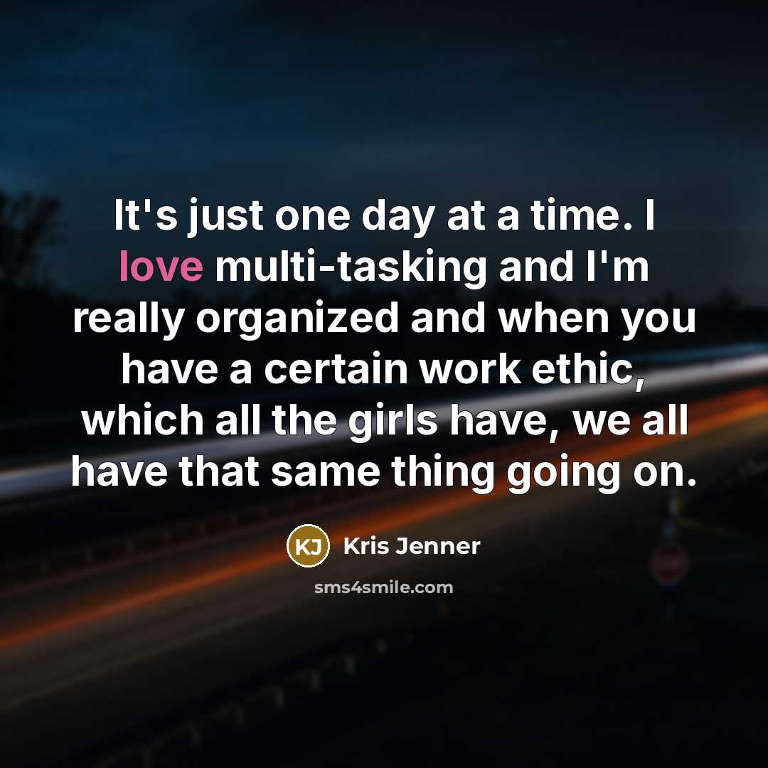 “It's just one day at a time. I love multi-tasking and I'm really organized and when you have a certain work ethic, which all the girls have, we all have that same thing going on.” quote by Kris Jenner