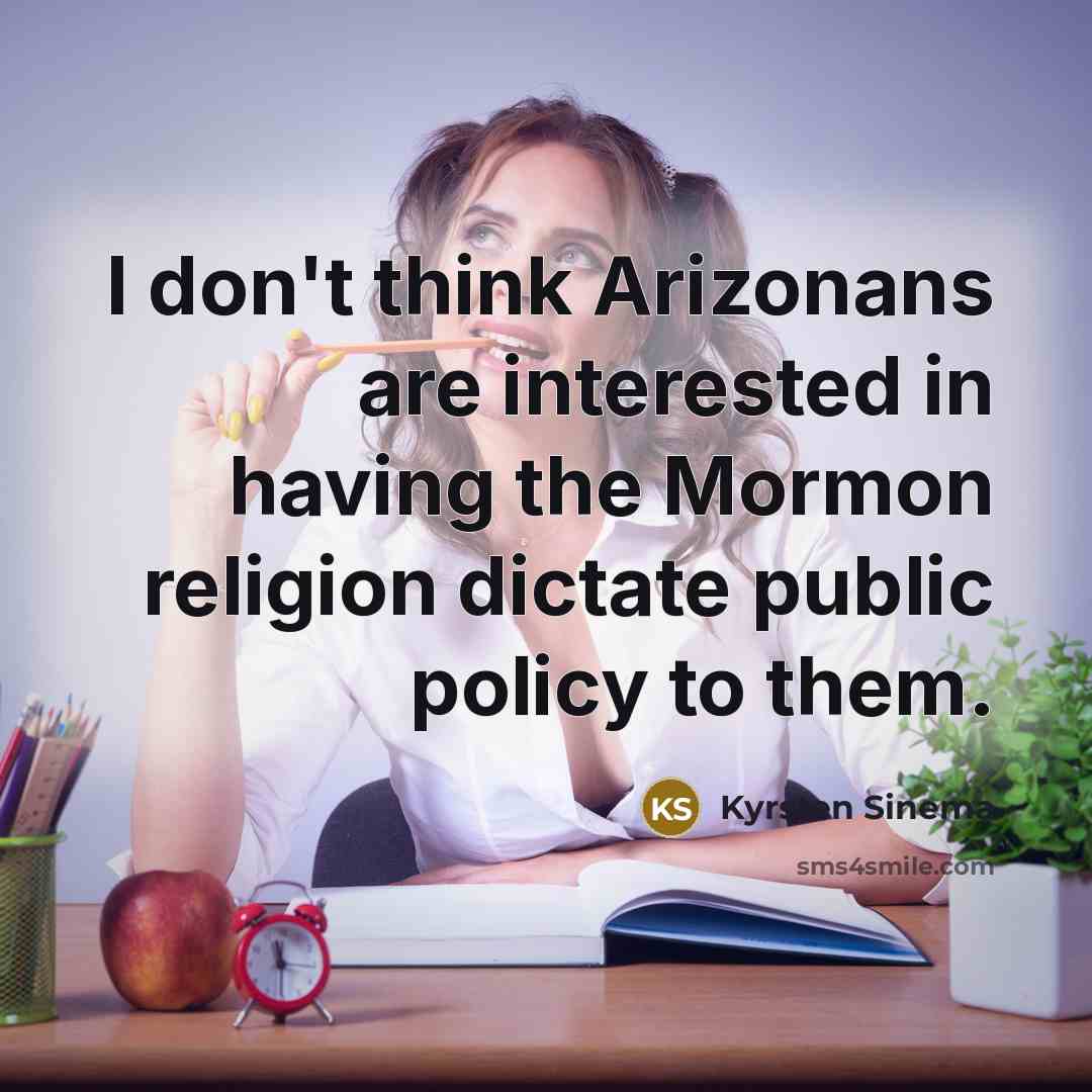 “I don't think Arizonans are interested in having the Mormon religion dictate public policy to them.” quote by Kyrsten Sinema
