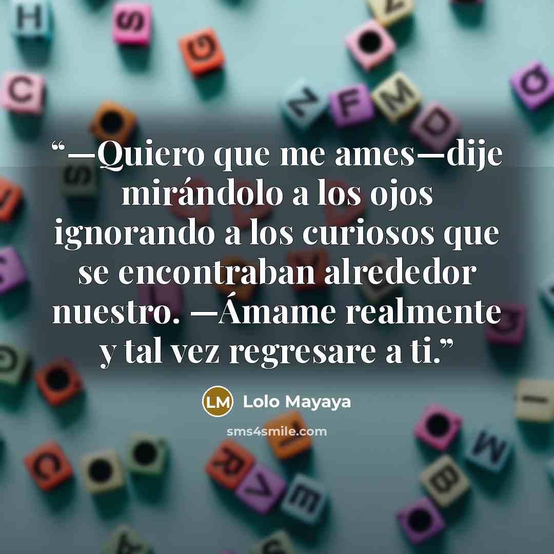 “—Quiero que me ames—dije mirándolo a los ojos ignorando a los curiosos que se encontraban alrededor nuestro. —Ámame realmente y tal vez regresare a ti.” quote by Lolo Mayaya