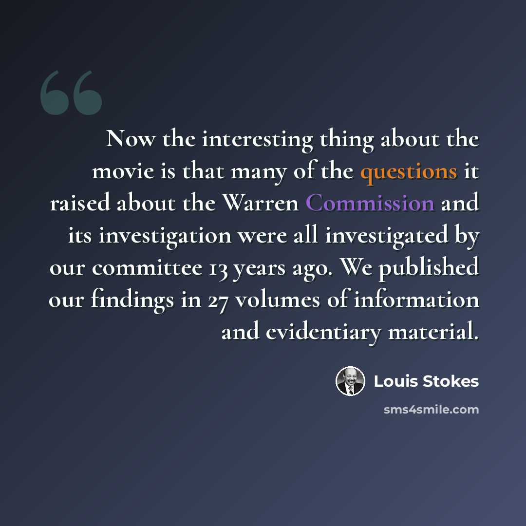 “Now the interesting thing about the movie is that many of the questions it raised about the Warren Commission and its investigation were all investigated by our committee 13 years ago. We published our findings in 27 volumes of information and evidentiary material.” quote by Louis Stokes