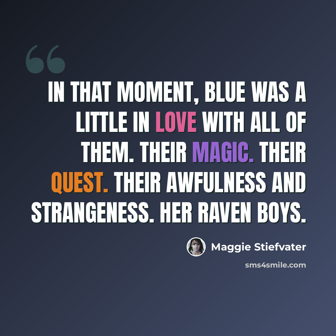 “In that moment, Blue was a little in love with all of them. Their magic. Their quest. Their awfulness and strangeness. Her raven boys.” quote by Maggie Stiefvater