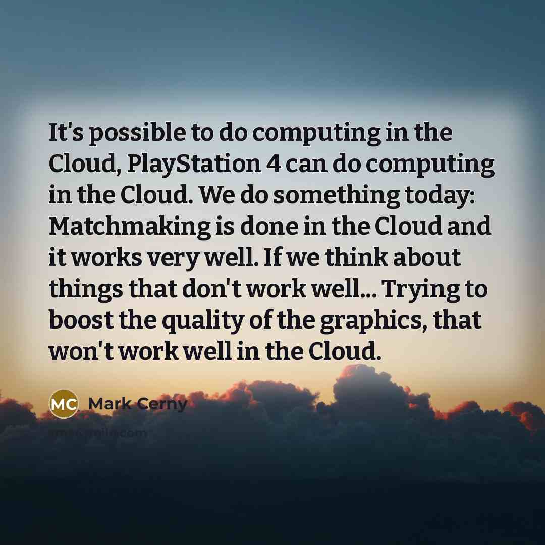 “It's possible to do computing in the Cloud, PlayStation 4 can do computing in the Cloud. We do something today: Matchmaking is done in the Cloud and it works very well. If we think about things that don't work well... Trying to boost the quality of the graphics, that won't work well in the Cloud.” quote by Mark Cerny