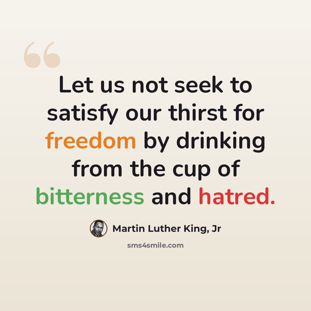 “Let us not seek to satisfy our thirst for freedom by drinking from the cup of bitterness and hatred.” quote by Martin Luther King, Jr