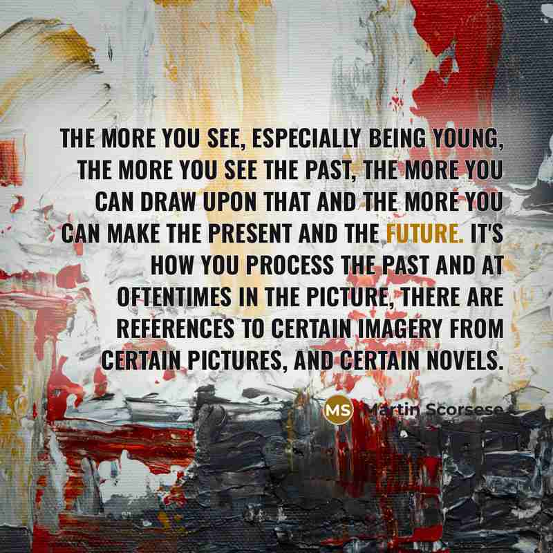 “The more you see, especially being young, the more you see the past, the more you can draw upon that and the more you can make the present and the future. It's how you process the past and at oftentimes in the picture, there are references to certain imagery from certain pictures, and certain…” quote by Martin Scorsese