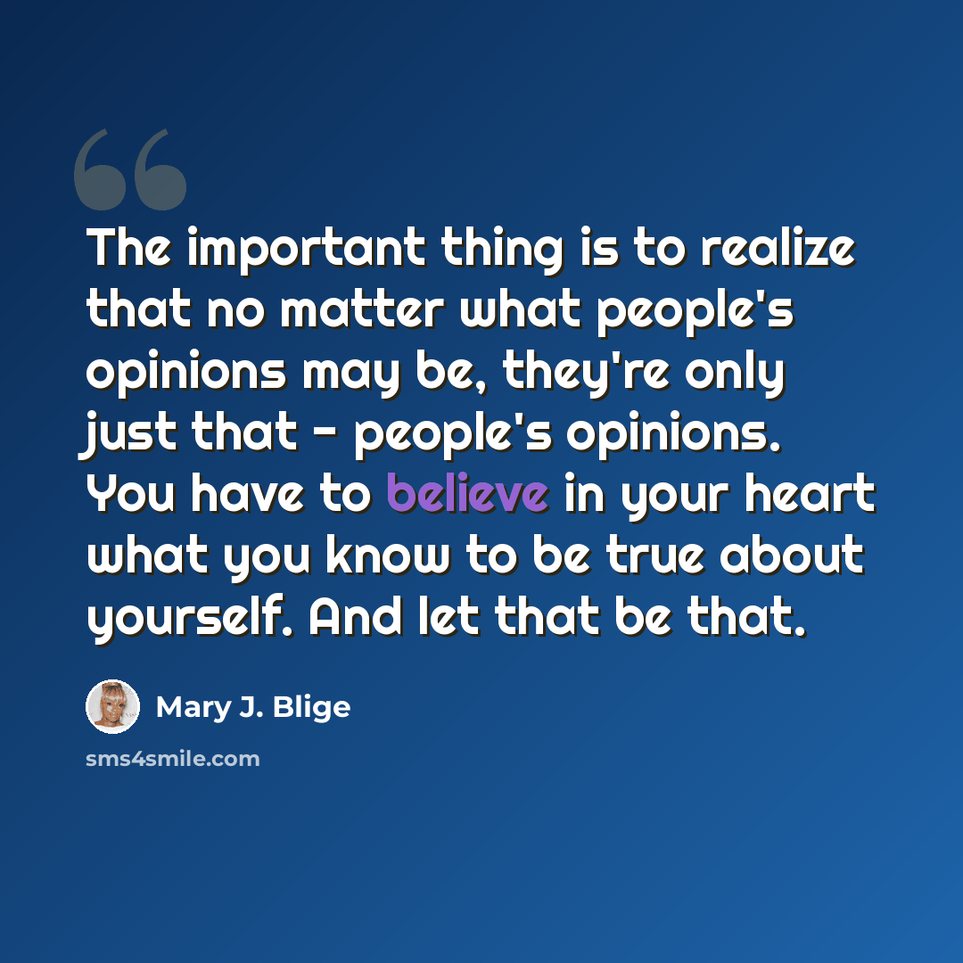 “The important thing is to realize that no matter what people's opinions may be, they're only just that - people's opinions. You have to believe in your heart what you know to be true about yourself. And let that be that.” quote by Mary J. Blige