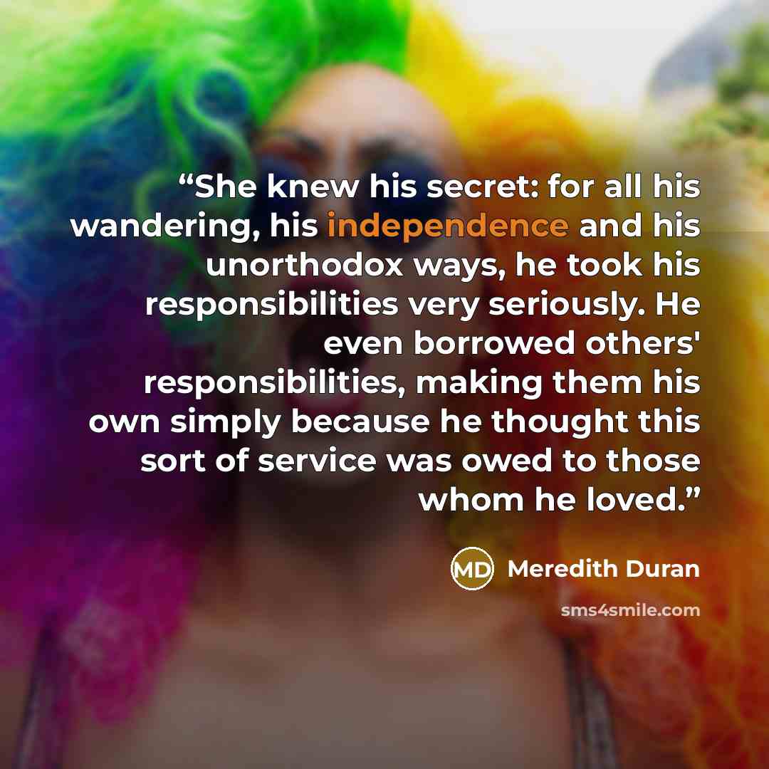 “She knew his secret: for all his wandering, his independence and his unorthodox ways, he took his responsibilities very seriously. He even borrowed others' responsibilities, making them his own simply because he thought this sort of service was owed to those whom he loved.” quote by Meredith Duran