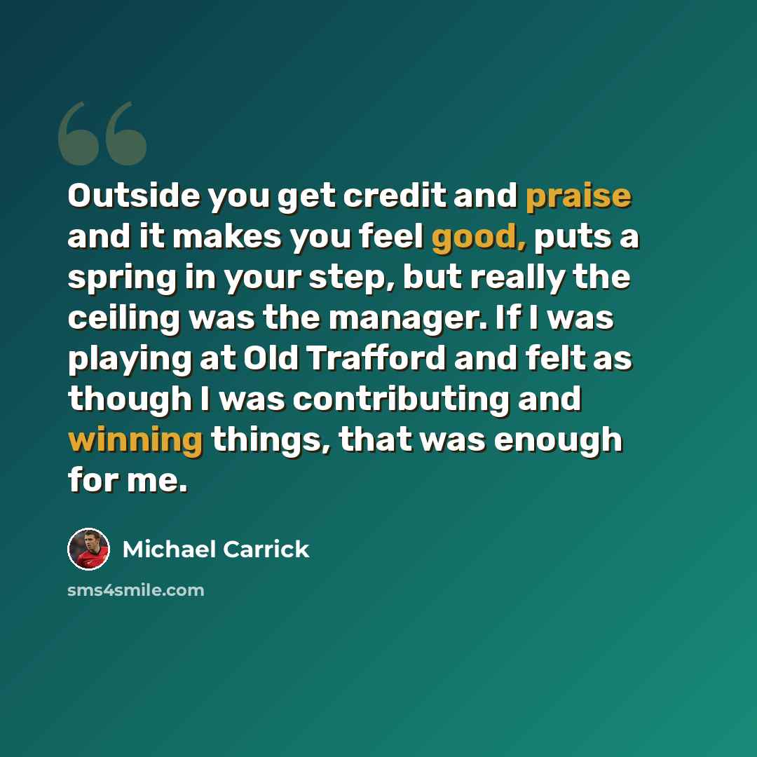 “Outside you get credit and praise and it makes you feel good, puts a spring in your step, but really the ceiling was the manager. If I was playing at Old Trafford and felt as though I was contributing and winning things, that was enough for me.” quote by Michael Carrick