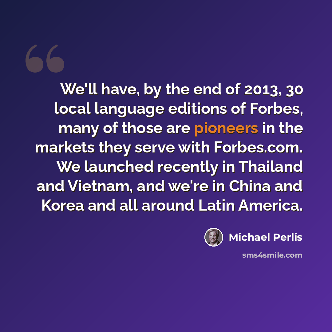 “We'll have, by the end of 2013, 30 local language editions of Forbes, many of those are pioneers in the markets they serve with Forbes.com. We launched recently in Thailand and Vietnam, and we're in China and Korea and all around Latin America.” quote by Michael Perlis
