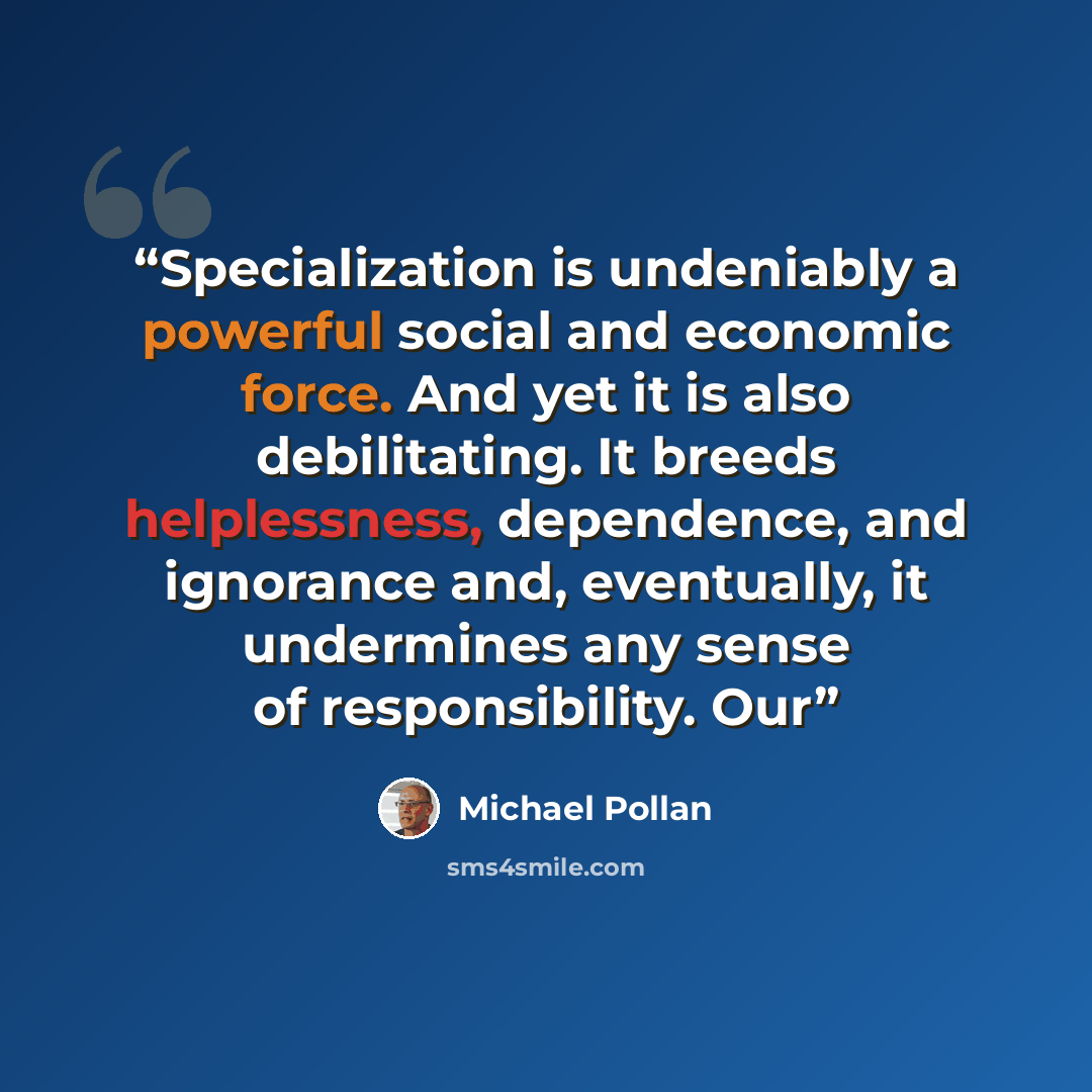 “Specialization is undeniably a powerful social and economic force. And yet it is also debilitating. It breeds helplessness, dependence, and ignorance and, eventually, it undermines any sense of responsibility. Our” quote by Michael Pollan